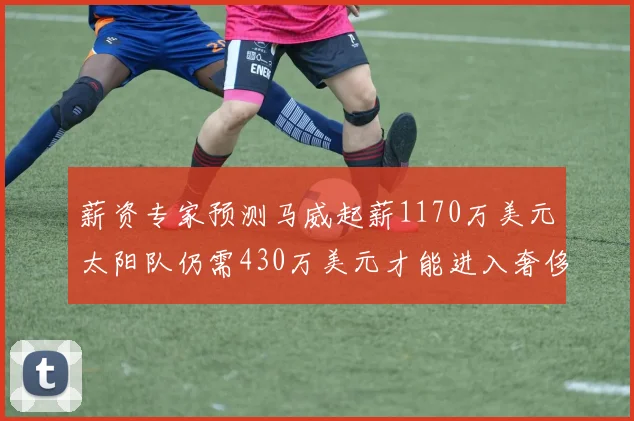 薪资专家预测马威起薪1170万美元太阳队仍需430万美元才能进入奢侈税