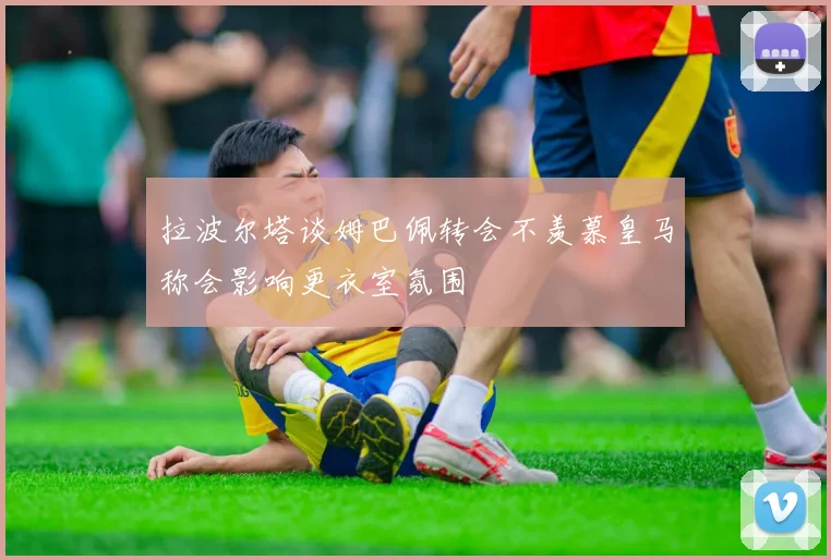 拉波尔塔谈姆巴佩转会不羡慕皇马称会影响更衣室氛围