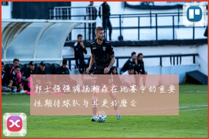 郭士强强调杨瀚森在比赛中的重要性期待球队与其更好磨合
