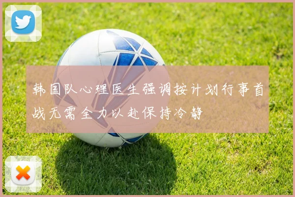 韩国队心理医生强调按计划行事首战无需全力以赴保持冷静