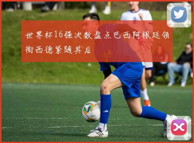 世界杯16强次数盘点巴西阿根廷领衔西德紧随其后
