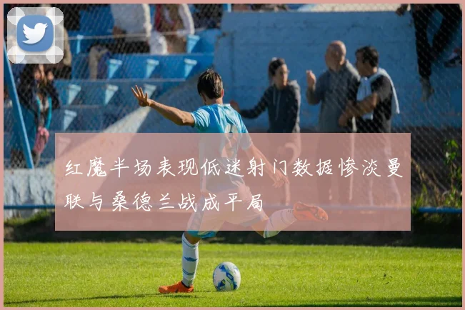 红魔半场表现低迷射门数据惨淡曼联与桑德兰战成平局