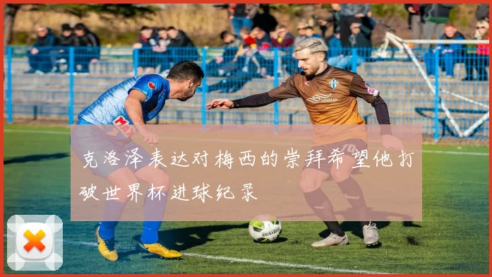 克洛泽表达对梅西的崇拜希望他打破世界杯进球纪录