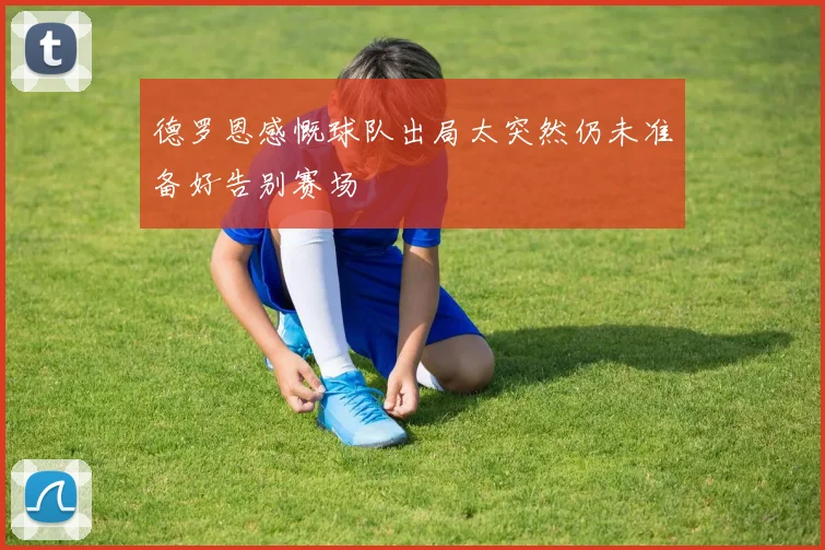 德罗恩感慨球队出局太突然仍未准备好告别赛场