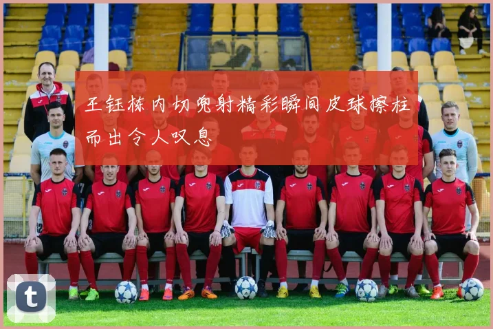 王钰栋内切兜射精彩瞬间皮球擦柱而出令人叹息