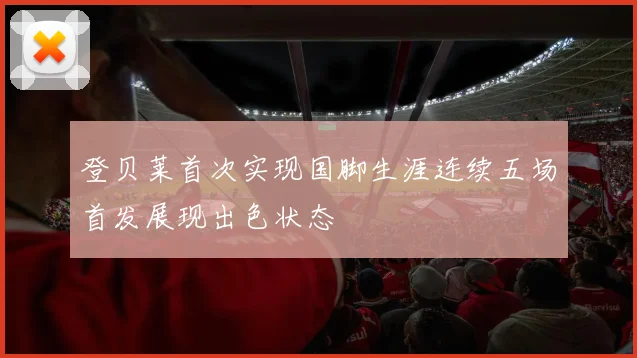 登贝莱首次实现国脚生涯连续五场首发展现出色状态