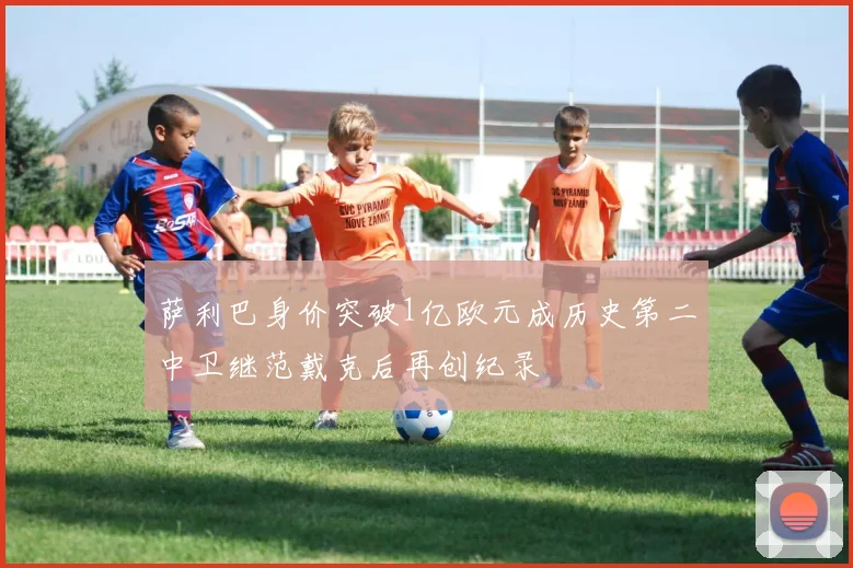 萨利巴身价突破1亿欧元成历史第二中卫继范戴克后再创纪录